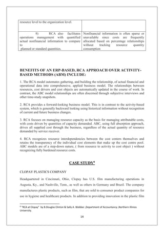 14
resource level to the organization level.
8) RCA also facilitates
operations management with quantified
actual nonfinancial information to compare
to
planned or standard quantities.
Nonfinancial information is often sparse or
unavailable since costs are frequently
allocated based on percentage relationships
without tracking resource quantity
consumption
BENEFITS OF AN ERP-BASED, RCA APPROACH OVER ACTIVITY-
BASED METHODS (ABM) INCLUDE:
1. The RCA model automates gathering, and building the relationship, of actual financial and
operational data into comprehensive, applied business model. The relationships between
resources, cost drivers and cost objects are automatically updated in the course of work. In
contrast, the ABC model relationships are often discerned through subjective interviews and
other time-study snapshots.
2. RCA provides a forward-looking business model. This is in contrast to the activity-based
system, which is generally backward looking using historical information without recognition
of current and future business changes.
3. RCA focuses on managing resource capacity as the basis for managing attributable costs,
with costs driven by quantities of capacity demanded. ABC, using full absorption approach,
drives all supplied cost through the business, regardless of the actual quantity of resource
demanded by service receiver.
4. RCA recognizes resource interdependencies between the cost centers themselves and
retains the transparency of the individual cost elements that make up the cost centre pool.
ABC models are of a step-down nature, ( from resource to activity to cost object ) without
recognizing fully burdened resource costs.
CASE STUDY8
CLOPAY PLASTICS COMPANY
Headquartered in Cincinnati, Ohio, Clopay has U.S. film manufacturing operations in
Augusta, Ky., and Nashville, Tenn., as well as others in Germany and Brazil. The company
manufactures plastic products, such as film, that are sold to consumer product companies for
use in hygiene and healthcare products. In addition to providing innovation in the plastic film
8
“RCA at Clopay” by B.Douglas Clinton & Sally A. Webber ,Department of Accountancy ,Northern Illinios
University.
 