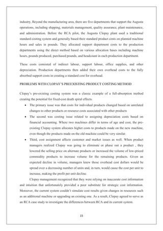 15
industry, Beyond the manufacturing area, there are five departments that support the Augusta
operations, including shipping, materials management, quality assurance, plant maintenance,
and administration. Before the RCA pilot, the Augusta Clopay plant used a traditional
standard costing system and generally based their standard product costs on planned machine
hours and sales in pounds. They allocated support department costs to the production
departments using the direct method based on various allocation bases including machine
hours, pounds produced, purchased pounds, and headcount in each production department.
These costs consisted of indirect labour, support labour, office supplies, and other
depreciation. Production departments then added their own overhead costs to the fully
absorbed support costs in creating a standard cost for overhead.
PROBLEMS WITH CLOPAY’S PREEXISTING PRODUCT COSTING METHOD
Clopay’s pre-existing costing system was a classic example of a full-absorption method
creating the potential for fixed-cost death spiral effects.
 The primary issue was that costs for individual products changed based on unrelated
changes to other products or resource costs associated with other products
 The second was costing issue related to assigning depreciation costs based on
financial accounting. Where two machines differ in terms of age and cost, the pre-
existing Clopay system allocates higher costs to products made on the new machine,
even though the products made on the old machine could be very similar.
 Third, cost assignment affects customer and market issues as well. When product
managers realized Clopay was going to eliminate or phase out a product , they
lowered the selling price on alternate products or increased the volume of low-priced
commodity products to increase volume for the remaining products. Given an
expected decline in volume, managers knew those overhead cost dollars would be
spread over a decreasing number of units and, in turn, would cause the cost per unit to
increase, making the profit per unit decline.
Clopay management recognized that they were relying on inaccurate cost information
and intuition that unfortunately provided a poor substitute for strategic cost information.
Moreover, the current system couldn’t simulate cost results given changes in resources such
as an additional machine or upgrading an existing one. As a result, Clopay agreed to serve as
an RCA case study to investigate the differences between RCA and its current system.
 