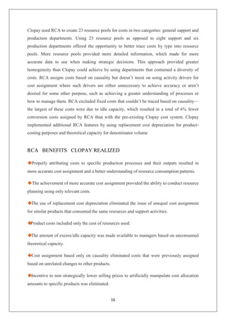 16
Clopay used RCA to create 23 resource pools for costs in two categories: general support and
production departments. Using 23 resource pools as opposed to eight support and six
production departments offered the opportunity to better trace costs by type into resource
pools. More resource pools provided more detailed information, which made for more
accurate data to use when making strategic decisions. This approach provided greater
homogeneity than Clopay could achieve by using departments that contained a diversity of
costs. RCA assigns costs based on causality but doesn’t insist on using activity drivers for
cost assignment where such drivers are either unnecessary to achieve accuracy or aren’t
desired for some other purpose, such as achieving a greater understanding of processes or
how to manage them. RCA excluded fixed costs that couldn’t be traced based on causality—
the largest of these costs were due to idle capacity, which resulted in a total of 6% fewer
conversion costs assigned by RCA than with the pre-existing Clopay cost system. Clopay
implemented additional RCA features by using replacement cost depreciation for product-
costing purposes and theoretical capacity for denominator volume
RCA BENEFITS CLOPAY REALIZED
◆Properly attributing costs to specific production processes and their outputs resulted in
more accurate cost assignment and a better understanding of resource consumption patterns.
◆The achievement of more accurate cost assignment provided the ability to conduct resource
planning using only relevant costs.
◆The use of replacement cost depreciation eliminated the issue of unequal cost assignment
for similar products that consumed the same resources and support activities.
◆Product costs included only the cost of resources used.
◆The amount of excess/idle capacity was made available to managers based on unconsumed
theoretical capacity.
◆Cost assignment based only on causality eliminated costs that were previously assigned
based on unrelated changes to other products.
◆Incentive to non strategically lower selling prices to artificially manipulate cost allocation
amounts to specific products was eliminated.
 
