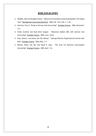 18
BIBLIOGRAPHY
 Webber, Sally and Douglas Clinton. “Resource Consumption Accounting Applied: The Clopay
Case” Management Accounting Quarterly. 2004, Fall. Vol. 6, No. 1. 1-14.
 Sharman, Paul A. “Bring on German Cost Accounting” Strategic Finance. 2003, December.
1-9.
 Friedl, Gunther and Hans-Ulrich Kupper. “Relevance Added: ABC with German Cost
Accounting” Strategic Finance. 2005, June. 56-61.
 Keys, David E. and Anton Van Der Merwe. “Gaining Effective Organizational Control with
RCA” Strategic Finance. 2002, May. 1-7.
 Merwe, Anton Van Der and David E. Keys. “The Case For Resource Consumption
Accounting” Strategic Finance. 2002, April. 1-6.
 