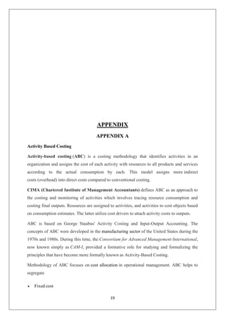 19
APPENDIX
APPENDIX A
Activity Based Costing
Activity-based costing (ABC) is a costing methodology that identifies activities in an
organization and assigns the cost of each activity with resources to all products and services
according to the actual consumption by each. This model assigns more indirect
costs (overhead) into direct costs compared to conventional costing.
CIMA (Chartered Institute of Management Accountants) defines ABC as an approach to
the costing and monitoring of activities which involves tracing resource consumption and
costing final outputs. Resources are assigned to activities, and activities to cost objects based
on consumption estimates. The latter utilize cost drivers to attach activity costs to outputs.
ABC is based on George Staubus' Activity Costing and Input-Output Accounting. The
concepts of ABC were developed in the manufacturing sector of the United States during the
1970s and 1980s. During this time, the Consortium for Advanced Management-International,
now known simply as CAM-I, provided a formative role for studying and formalizing the
principles that have become more formally known as Activity-Based Costing.
Methodology of ABC focuses on cost allocation in operational management. ABC helps to
segregate
 Fixed cost
 