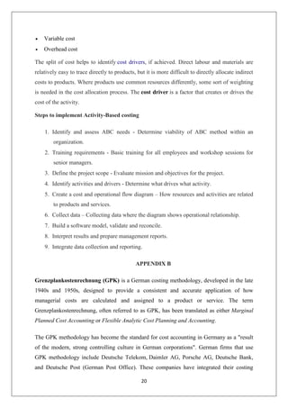 20
 Variable cost
 Overhead cost
The split of cost helps to identify cost drivers, if achieved. Direct labour and materials are
relatively easy to trace directly to products, but it is more difficult to directly allocate indirect
costs to products. Where products use common resources differently, some sort of weighting
is needed in the cost allocation process. The cost driver is a factor that creates or drives the
cost of the activity.
Steps to implement Activity-Based costing
1. Identify and assess ABC needs - Determine viability of ABC method within an
organization.
2. Training requirements - Basic training for all employees and workshop sessions for
senior managers.
3. Define the project scope - Evaluate mission and objectives for the project.
4. Identify activities and drivers - Determine what drives what activity.
5. Create a cost and operational flow diagram – How resources and activities are related
to products and services.
6. Collect data – Collecting data where the diagram shows operational relationship.
7. Build a software model, validate and reconcile.
8. Interpret results and prepare management reports.
9. Integrate data collection and reporting.
APPENDIX B
Grenzplankostenrechnung (GPK) is a German costing methodology, developed in the late
1940s and 1950s, designed to provide a consistent and accurate application of how
managerial costs are calculated and assigned to a product or service. The term
Grenzplankostenrechnung, often referred to as GPK, has been translated as either Marginal
Planned Cost Accounting or Flexible Analytic Cost Planning and Accounting.
The GPK methodology has become the standard for cost accounting in Germany as a "result
of the modern, strong controlling culture in German corporations". German firms that use
GPK methodology include Deutsche Telekom, Daimler AG, Porsche AG, Deutsche Bank,
and Deutsche Post (German Post Office). These companies have integrated their costing
 