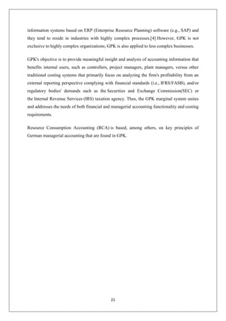 21
information systems based on ERP (Enterprise Resource Planning) software (e.g., SAP) and
they tend to reside in industries with highly complex processes.[4] However, GPK is not
exclusive to highly complex organizations; GPK is also applied to less complex businesses.
GPK's objective is to provide meaningful insight and analysis of accounting information that
benefits internal users, such as controllers, project managers, plant managers, versus other
traditional costing systems that primarily focus on analyzing the firm's profitability from an
external reporting perspective complying with financial standards (i.e., IFRS/FASB), and/or
regulatory bodies' demands such as the Securities and Exchange Commission(SEC) or
the Internal Revenue Services (IRS) taxation agency. Thus, the GPK marginal system unites
and addresses the needs of both financial and managerial accounting functionality and costing
requirements.
Resource Consumption Accounting (RCA) is based, among others, on key principles of
German managerial accounting that are found in GPK.
 