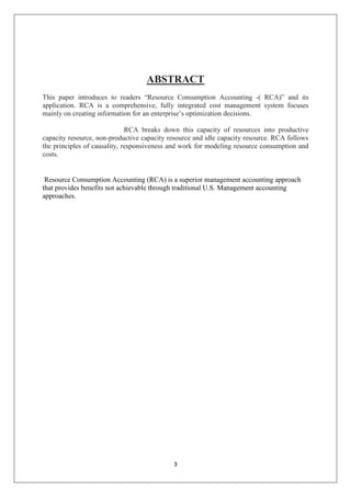 3
ABSTRACT
This paper introduces to readers “Resource Consumption Accounting -( RCA)” and its
application. RCA is a comprehensive, fully integrated cost management system focuses
mainly on creating information for an enterprise’s optimization decisions.
RCA breaks down this capacity of resources into productive
capacity resource, non-productive capacity resource and idle capacity resource. RCA follows
the principles of causality, responsiveness and work for modeling resource consumption and
costs.
Resource Consumption Accounting (RCA) is a superior management accounting approach
that provides benefits not achievable through traditional U.S. Management accounting
approaches.
 