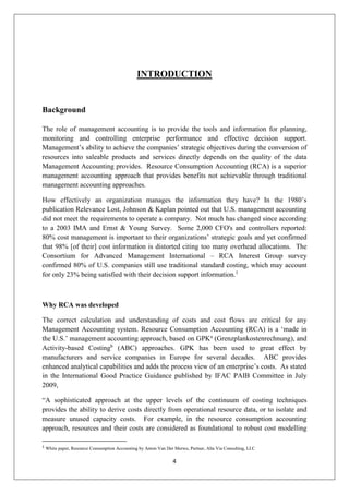 4
INTRODUCTION
Background
The role of management accounting is to provide the tools and information for planning,
monitoring and controlling enterprise performance and effective decision support.
Management’s ability to achieve the companies’ strategic objectives during the conversion of
resources into saleable products and services directly depends on the quality of the data
Management Accounting provides. Resource Consumption Accounting (RCA) is a superior
management accounting approach that provides benefits not achievable through traditional
management accounting approaches.
How effectively an organization manages the information they have? In the 1980’s
publication Relevance Lost, Johnson & Kaplan pointed out that U.S. management accounting
did not meet the requirements to operate a company. Not much has changed since according
to a 2003 IMA and Ernst & Young Survey. Some 2,000 CFO's and controllers reported:
80% cost management is important to their organizations’ strategic goals and yet confirmed
that 98% [of their] cost information is distorted citing too many overhead allocations. The
Consortium for Advanced Management International – RCA Interest Group survey
confirmed 80% of U.S. companies still use traditional standard costing, which may account
for only 23% being satisfied with their decision support information.1
Why RCA was developed
The correct calculation and understanding of costs and cost flows are critical for any
Management Accounting system. Resource Consumption Accounting (RCA) is a ‘made in
the U.S.’ management accounting approach, based on GPKa
(Grenzplankostenrechnung), and
Activity-based Costingb
(ABC) approaches. GPK has been used to great effect by
manufacturers and service companies in Europe for several decades. ABC provides
enhanced analytical capabilities and adds the process view of an enterprise’s costs. As stated
in the International Good Practice Guidance published by IFAC PAIB Committee in July
2009,
“A sophisticated approach at the upper levels of the continuum of costing techniques
provides the ability to derive costs directly from operational resource data, or to isolate and
measure unused capacity costs. For example, in the resource consumption accounting
approach, resources and their costs are considered as foundational to robust cost modelling
1
White paper, Resource Consumption Accounting by Anton Van Der Merwe, Partner, Alta Via Consulting, LLC
 