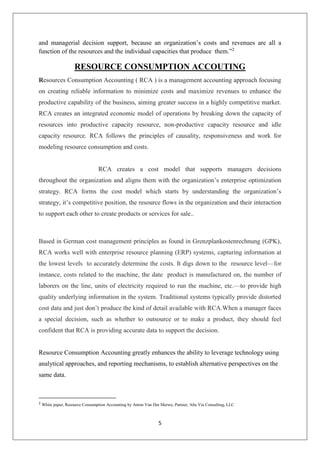 5
and managerial decision support, because an organization’s costs and revenues are all a
function of the resources and the individual capacities that produce them.”2
RESOURCE CONSUMPTION ACCOUTING
Resources Consumption Accounting ( RCA ) is a management accounting approach focusing
on creating reliable information to minimize costs and maximize revenues to enhance the
productive capability of the business, aiming greater success in a highly competitive market.
RCA creates an integrated economic model of operations by breaking down the capacity of
resources into productive capacity resource, non-productive capacity resource and idle
capacity resource. RCA follows the principles of causality, responsiveness and work for
modeling resource consumption and costs.
RCA creates a cost model that supports managers decisions
throughout the organization and aligns them with the organization’s enterprise optimization
strategy. RCA forms the cost model which starts by understanding the organization’s
strategy, it’s competitive position, the resource flows in the organization and their interaction
to support each other to create products or services for sale..
Based in German cost management principles as found in Grenzplankostenrechnung (GPK),
RCA works well with enterprise resource planning (ERP) systems, capturing information at
the lowest levels to accurately determine the costs. It digs down to the resource level—for
instance, costs related to the machine, the date product is manufactured on, the number of
laborers on the line, units of electricity required to run the machine, etc.—to provide high
quality underlying information in the system. Traditional systems typically provide distorted
cost data and just don’t produce the kind of detail available with RCA.When a manager faces
a special decision, such as whether to outsource or to make a product, they should feel
confident that RCA is providing accurate data to support the decision.
Resource Consumption Accounting greatly enhances the ability to leverage technology using
analytical approaches, and reporting mechanisms, to establish alternative perspectives on the
same data.
2
White paper, Resource Consumption Accounting by Anton Van Der Merwe, Partner, Alta Via Consulting, LLC
 