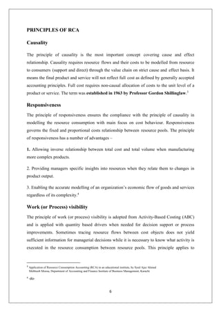 6
PRINCIPLES OF RCA
Causality
The principle of causality is the most important concept covering cause and effect
relationship. Causality requires resource flows and their costs to be modelled from resource
to consumers (support and direct) through the value chain on strict cause and effect basis. It
means the final product and service will not reflect full cost as defined by generally accepted
accounting principles. Full cost requires non-causal allocation of costs to the unit level of a
product or service. The term was established in 1963 by Professor Gordon Shillinglaw.3
Responsiveness
The principle of responsiveness ensures the compliance with the principle of causality in
modelling the resource consumption with main focus on cost behaviour. Responsiveness
governs the fixed and proportional costs relationship between resource pools. The principle
of responsiveness has a number of advantages –
1. Allowing inverse relationship between total cost and total volume when manufacturing
more complex products.
2. Providing managers specific insights into resources when they relate them to changes in
product output.
3. Enabling the accurate modelling of an organization’s economic flow of goods and services
regardless of its complexity.4
Work (or Process) visibility
The principle of work (or process) visibility is adopted from Activity-Based Costing (ABC)
and is applied with quantity based drivers when needed for decision support or process
improvements. Sometimes tracing resource flows between cost objects does not yield
sufficient information for managerial decisions while it is necessary to know what activity is
executed in the resource consumption between resource pools. This principle applies to
3
Application of Resource Consumption Accounting (RCA) in an educational institute, by Syed Ajaz Ahmed
Mehboob Moosa, Department of Accounting and Finance Institute of Business Management, Karachi
4
-do-
 