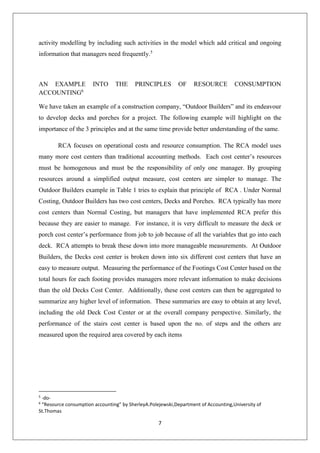 7
activity modelling by including such activities in the model which add critical and ongoing
information that managers need frequently.5
AN EXAMPLE INTO THE PRINCIPLES OF RESOURCE CONSUMPTION
ACCOUNTING6
We have taken an example of a construction company, “Outdoor Builders” and its endeavour
to develop decks and porches for a project. The following example will highlight on the
importance of the 3 principles and at the same time provide better understanding of the same.
RCA focuses on operational costs and resource consumption. The RCA model uses
many more cost centers than traditional accounting methods. Each cost center’s resources
must be homogenous and must be the responsibility of only one manager. By grouping
resources around a simplified output measure, cost centers are simpler to manage. The
Outdoor Builders example in Table 1 tries to explain that principle of RCA . Under Normal
Costing, Outdoor Builders has two cost centers, Decks and Porches. RCA typically has more
cost centers than Normal Costing, but managers that have implemented RCA prefer this
because they are easier to manage. For instance, it is very difficult to measure the deck or
porch cost center’s performance from job to job because of all the variables that go into each
deck. RCA attempts to break these down into more manageable measurements. At Outdoor
Builders, the Decks cost center is broken down into six different cost centers that have an
easy to measure output. Measuring the performance of the Footings Cost Center based on the
total hours for each footing provides managers more relevant information to make decisions
than the old Decks Cost Center. Additionally, these cost centers can then be aggregated to
summarize any higher level of information. These summaries are easy to obtain at any level,
including the old Deck Cost Center or at the overall company perspective. Similarly, the
performance of the stairs cost center is based upon the no. of steps and the others are
measured upon the required area covered by each items
5
-do-
6
“Resource consumption accounting” by SherleyA.Polejewski,Department of Accounting,University of
St.Thomas
 