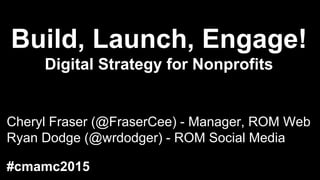 Build, Launch, Engage!
Digital Strategy for Nonprofits
Cheryl Fraser (@FraserCee) - Manager, ROM Web
Ryan Dodge (@wrdodger) - ROM Social Media
#cmamc2015
 