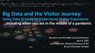 t
Big Data and the Visitor Journey:
Using Data Science to Understand Visitor Experience
…including when you are in the middle of a pandemic
Museums and the Web Virtual Conference
April 4, 2020
Jane Alexander, Cleveland Museum of Art
& Cal Al-Dhubaib, Pandata
 