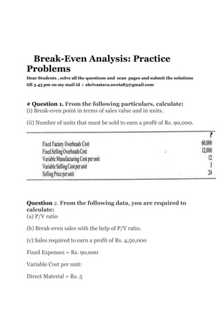 Break-Even Analysis: Practice
Problems
Dear Students , solve all the questions and scan pages and submit the solutions
till 3.45 pm on my mail id : shrivastava.sweta83@gmail.com
# Question 1. From the following particulars, calculate:
(i) Break-even point in terms of sales value and in units.
(ii) Number of units that must be sold to earn a profit of Rs. 90,000.
Question 2. From the following data, you are required to
calculate:
(a) P/V ratio
(b) Break-even sales with the help of P/V ratio.
(c) Sales required to earn a profit of Rs. 4,50,000
Fixed Expenses = Rs. 90,000
Variable Cost per unit:
Direct Material = Rs. 5
 