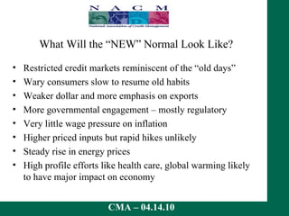 What Will the “NEW” Normal Look Like? Restricted credit markets reminiscent of the “old days” Wary consumers slow to resume old habits Weaker dollar and more emphasis on exports More governmental engagement – mostly regulatory Very little wage pressure on inflation Higher priced inputs but rapid hikes unlikely Steady rise in energy prices High profile efforts like health care, global warming likely to have major impact on economy 