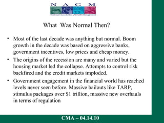 What  Was Normal Then?  Most of the last decade was anything but normal. Boom growth in the decade was based on aggressive banks, government incentives, low prices and cheap money.  The origins of the recession are many and varied but the housing market led the collapse. Attempts to control risk backfired and the credit markets imploded. Government engagement in the financial world has reached levels never seen before. Massive bailouts like TARP, stimulus packages over $1 trillion, massive new overhauls in terms of regulation 