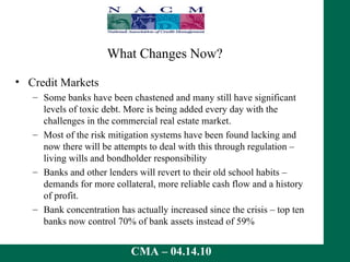 What Changes Now? Credit Markets Some banks have been chastened and many still have significant levels of toxic debt. More is being added every day with the challenges in the commercial real estate market. Most of the risk mitigation systems have been found lacking and now there will be attempts to deal with this through regulation – living wills and bondholder responsibility Banks and other lenders will revert to their old school habits – demands for more collateral, more reliable cash flow and a history of profit. Bank concentration has actually increased since the crisis – top ten banks now control 70% of bank assets instead of 59% 