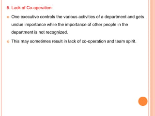 5. Lack of Co-operation:
 One executive controls the various activities of a department and gets
undue importance while the importance of other people in the
department is not recognized.
 This may sometimes result in lack of co-operation and team spirit.
 