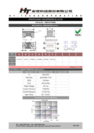 A B C D E F
t
e
m
1.2 ± 0.2 1.0 ± 0.2 0.9 Max 0.15 Max 0.36 Typ 0.33 Typ
ELECTRICAL CHARACTERISTICS (電特性要求)：
TEL：886-2-2649-7222 FAX：886-2-8692-1639
9F.,NO.179,Sec.1,Datong Rd., Xizhi City,Taipei County 221,Taiwan (R.O.C) REV.1694
0.5Ω Max
7.5 GHz TypCut-off Frequency
Current Characteristic (電流特性)
MACHANCIAL DIMENSIONS (m/m)：
Marking (印字): "N/A"
Item (項目) Specifications (規格)
Irms
Spec.(mm)
(規格)
Test Freq.
SPECIFICATION FOR APPROVED 樣品承認書
Item
項目
@100 MHz / 0.5V
P/N (料號)：CMA10YT900D
Typ.
(實測值)
Z 90Ω ±25%
Typ. (參考值)
280 mA Max
DCR
-25℃ TO 85℃Oper Temp
Rated Voltage 20V Typ
Insulation Resistance 10 MΩ Min
 