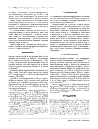 www.medigraphic.org.mx
Este documento es elaborado por Medigraphic
Revista Mexicana de Anestesiología
Rosa-Díaz J y cols. Dolor postoperatorio y analgesia multimodal preventiva
24
nociceptivo a nivel medular. En diversas investigaciones ha
sido demostrado que los mecanismos por los cuales la NA
ejercería sus acciones antinociceptivas son la inhibición de
la liberación de la sustancia P desde las aferencias primarias
y también la inhibición de la actividad de neuronas conver-
gentes de amplio rango dinámico, por la localización pre- y
postsináptica de sus receptores, según se encuentren en las
terminales de las aferencias primarias o en las neuronas de
segundo orden, respectivamente(25).
La clonidina es el α2 adrenérgico más utilizado para la
analgesia postoperatoria, siendo significativas sus acciones
sedante y ahorradora de analgésicos. El empleo de clonidina
viene limitado por efectos secundarios, como bradicardia
hipotensión y sedación excesiva. La utilización conjunta en
infiltraciones con anestésicos locales prolonga la analgesia y
reduce los efectos secundarios.
Los beneficios de la dexmedetomidina, con mayor selec-
tividad y menor duración de acción, todavía no están demos-
trados en el dolor postoperatorio(36,37).
Los canabinoides
Los endocanabinoides (eCB) son derivados del ácido ara-
quidónico. Sus receptores (CB1 y CB2) se expresan en todo
el SNC y en los nervios periféricos. Los receptores CB1 y
CB2 son receptores ligados por la proteína G. Actúan por
inhibición sináptica retrógrada, haciendo que se reduzca
la liberación del neurotransmisor glutamato de la neurona
presináptica(38).
Los canabinoides poseen propiedades antinociceptivas en
el dolor agudo. Dentro de los agentes conocidos se encuentra
el Ä9-tetrahidrocanabinol (Ä9-THC), el cual actúa sobre los
receptores CB1 y CB2.
Los eCB no están almacenados en vesículas, se sintetizan
rápidamente mediante lípidos precursores en la membrana
presináptica y son producidos principalmente por las macro-
glias en condiciones de neuroinflamación; por lo tanto, los
CB2 son agonistas efectivos en la modulación del dolor de
esta respuesta inflamatoria.
El ácido araquidónico produce prostaglandinas y,
consecuentemente, por acción de la COX2, bradiquinina,
sensibilizando las fibras C. En un estado inflamatorio puede
perderse el efecto del eCB por su metabolismo por la COX2,
y sus metabolitos pueden favorecer al estado pronociceptivo.
Los inhibidores de la COX2 pueden bloquear esta conver-
sión, lo que hace entendible la interacción entre los inhibi-
dores de la COX2 y los canabinoides en el control del dolor,
principalmente del crónico(39-41).
Ejemplo de esto es la acción del N-araquidonoil-4-ami-
nofenol (AM404), metabolito del acetaminofeno, el cual
bloquea la hidrólisis enzimática de los eCB, prolongando la
analgesia producida por estas sustancias(1,42).
Los gabapentinoides
Los gabapentinoides (gabapentina y pregabalina) están siendo
utilizados desde hace más de una década para el manejo del
dolor crónico; sin embargo, actualmente forman parte de las
terapias analgésicas perioperatorias(43).
Estructuralmente son vistos como análogos del neu-
rotransmisor ácido gamma-aminobutírico (GABA), pero
realmente no se unen a él. El mecanismo de acción más
aceptado hasta el momento es la interacción con subunidades
de los canales de calcio á-2-ä presinápticos, favoreciendo
la disminución en el influjo de calcio a este nivel; reduce
la presencia de glutamato, sustancia P y norepinefrina en la
sinapsis, lo que resulta en una disminución de la hiperexci-
tabilidad neuronal. Otras posibles interacciones reportadas
incluyen interacciones con el sistema de transporte del L-
aminoácido, la hiperpolarización de los canales de potasio
y la inhibición del receptor tipo AMPA, principalmente a
nivel espinal, aunque esta interacción ha sido cuestionada
recientemente(1,44).
La analgesia multimodal
La analgesia unimodal es insuficiente y las evidencias cientí-
ficas apoyan la utilización de pautas multimodales(4,11,15). La
analgesia multimodal consiste en emplear simultáneamente
varios fármacos que actúan en diferentes niveles para con-
seguir la antinocicepción bloqueando mediadores tisulares,
mecanismos espinales de nocicepción, modificando la trans-
misión supraespinal y activando la inhibición descendente.
Esta combinación de fármacos actúa por diferentes mecanis-
mos de acción y produce un efecto sinérgico, aumentando su
poder o potencia analgésica y mejorando su biodisponibilidad.
También permite disminuir las dosis de las drogas empleadas
y, de esta forma, reduce la posibilidad de aparición de sus
efectos secundarios(27,45).
Existe un interés creciente en utilizar los antagonistas de
los receptores NMDA (ketamina, dextrometorfano), agonistas
alfa-2 (clonidina, dexmedetomidina) y corticoides (dexa-
metasona) en combinación con AINE, opiáceos o técnicas
locorregionales(21,32,46,47-49).
Conclusiones
El vasto conocimiento alcanzado de la fisiopatología del
dolor y la evidencia clínica revelan que es poco probable
el tratamiento adecuado del dolor agudo postoperato-
rio con la administración de una terapia unimodal con
opioides o los AINE, sino que se requiere de una terapia
preventiva y multimodal mediante agentes que afecten
la inflamación periférica, bloqueen la actividad nerviosa
aferente y modulen los procesos del dolor central. Esto
 
