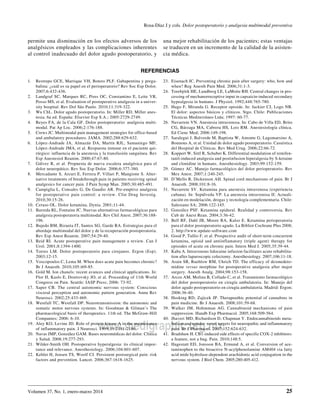 www.medigraphic.org.mx
Volumen 37, No. 1, enero-marzo 2014
Rosa-Díaz J y cols. Dolor postoperatorio y analgesia multimodal preventiva
25
permite una disminución en los efectos adversos de los
analgésicos empleados y las complicaciones inherentes
al control inadecuado del dolor agudo postoperatorio, y
una mejor rehabilitación de los pacientes; estas ventajas
se traducen en un incremento de la calidad de la asisten-
cia médica.
Referencias
1.	 Restrepo GCE, Marrique VH, Botero PLF. Gabapentina y prega-
balina: ¿cuál es su papel en el perioperatorio? Rev Soc Esp Dolor.
2007;6:432-436.
2.	 Landgraf SC, Marques RC, Pires OC, Constantino E, Leite VR,
Posso MS, et al. Evaluation of postoperative analgesia in a univer-
sity hospital. Rev Dol São Paulo. 2010;11:319-322.
3.	 Wu ChL. Dolor agudo postoperatorio. In: Miller RD. Miller anes-
tesia. 6a ed. España: Elsevier Esp S.A.; 2005:2729-2749.
4.	 Reyes FA, de la Cala GF. Dolor postoperatorio: analgesia multi-
modal. Pat Ap Loc. 2006;2:176-188.
5.	 Crews JC. Multimodal pain management strategies for office-based
and ambulatory procedures. JAMA. 2002;288:629-632.
6.	 López-Andrade JA, Almazán DA, Martín RJL, Samaniego MF,
López-Andrade JMA, et al. Respuesta inmune en el paciente qui-
rúrgico: influencia de la anestesia y la transfusión sanguínea. Rev
Esp Anestesiol Reanim. 2000;47:67-80.
7.	 Gálvez R, et al. Propuesta de nueva escalera analgésica para el
dolor neuropático. Rev Soc Esp Dolor. 2006;6:377-380.
8.	 Mercadante S, Arcuri E, Ferrera P, Villari P, Mangione S. Alter-
native treatments of breakthrough pain in patients receiving spinal
analgesics for cancer pain. J Pain Symp Man. 2005;30:485-491.
9.	 Campiglia L, Consales G, De Gaudio AR. Pre-emptive analgesia
for postoperative pain control: a review. Clin Drug Investig.
2010;30:15-26.
10.	 Ceraso OL. Dolor ketamina. Dynia. 2001;11-44.
11.	 Barreda RL, Fontaine JC. Nuevas alternativas farmacológicas para
analgesia postoperatoria multimodal. Rev Chil Anest. 2007;36:188-
196.
12.	 Bujedo BM, Bizueta IT, Santos SG, Garde RA. Estrategias para el
abordaje multimodal del dolor y de la recuperación postoperatoria.
Rev Esp Anest Reanim. 2007;54:29-40.
13.	 Reid RI. Acute postoperative pain management a review. Can J
Urol. 2001;8:1394-1400.
14.	 Torres LM. Dolor postoperatorio para cirujanos. Ergon (Esp).
2003;12-15.
15.	 Voscopoulos C, Lema M. When does acute pain becomes chronic?
Br J Anaesth. 2010;105:i69-85.
16.	 Gold M. Ion chanels: recent avances and clinical applications. In:
Flor H, Kaslo E, Dostrovsky JO, et al. Proceeding of 11th World
Congress on Pain. Seattle: IASP Press; 2006: 73-92.
17.	 Saper CB. The central autonomic nervous system: Conscious
visceral perception and autonomic pattern generation. Annu Rev
Neurosci. 2002;25:433-469.
18.	 Westfall TC, Westfall DP. Neurotransmission: the autonomic and
somatic motor nervous systems. In: Goodman & Gilman’s The
pharmacological basis of therapeutics. 11th ed. The McGraw-Hill
Companies; 2006: 6-10.
19.	 Aley KO, Levine JD. Role of protein kinase A in the maintenance
of inflammatory pain. J Neurosci. 1999;19:2181-2186.
20.	 Navas JMP, González GAM. Bases neuromédicas del dolor. Clínica
y Salud. 2008;19:277-293.
21.	 Wilder-Smith OH. Postoperative hyperalgesia: its clinical impor-
tance and relevance. Anesthesiology. 2006;104:601-607.
22.	 Kehlet H, Jensen TS, Woolf CJ. Persistent postsurgical pain: risk
factors and prevention. Lancet. 2006;367:1618-1625.
23.	 Eisenach JC. Preventing chronic pain after surgery: who, how and
when? Reg Anesth Pain Med. 2006;31:1-3.
24.	 Torebjörk HE, Lundberg LE, LaMotte RH. Central changes in pro-
cessing of mechanorreceptive input in capsaicin-induced secondary
hypealgesia in humans. J Physiol. 1992;448:765-780.
25.	 Hugo F, Miranda G. Receptor opioide. In: Jackier CJ, Logo NB.
El dolor: aspectos básicos y clínicos. Stgo. Chile: Publicaciones
Técnicas Mediterráneo Ltda; 1997: 60-77.
26.	 Navarrete VN. Anestesia intravenosa. In: Cabo de Villa ED, Brito
CG, Bárzaga MA, Cabrera HS, Lois RM. Anestesiología clínica.
Ed Cienc Med; 2006:149-198.
27.	 Saralegui J, Balverde M, Baptista W, Amonte G, Lagomarsino A,
Bounous A, et al. Unidad de dolor agudo postoperatorio. Casuística
del Hospital de Clínicas. Rev Med Urug. 2006;22:66-72.
28.	 Koppert W, Sittl R, Schuber K. Differential modulation of remifen-
tanil-induced analgesia and postinfusion hiperalgesia by S-ketaine
and clonidine in humans. Anesthesiology. 2003;99:152-159.
29.	 Gómez AC. Manejo farmacológico del dolor perioperatorio. Rev
Mex Anest. 2007;1:240-245.
30.	 D’Mello R, Dickenson AH. Spinal cord mechanisms of pain. Br J
Anaesth. 2008;101:8-16.
31.	 Navarrete SV. Ketamina para anestesia intravenosa (experiencia
cubana). In: Sepúlveda VP. La anestesia intravenosa II: Actuali-
zación en modelación, drogas y tecnología complementaria. Chile:
Salesiano SA; 2006:122-145.
32.	 González PSF. Ketamina epidural. Realidad y controversia. Rev
Cub de Anest Rean. 2004;3:36-42.
33.	 Bell RF, Dahl JB, Moore RA, Kalso E. Ketamina perioperatoria
para el dolor postoperatorio agudo. La Bibliot Cochrane Plus 2008;
2. http://www.update-software.com
34.	 Good P, Tullio F, et al. Prospective audit of short-term concurrent
ketamina, opioid and antiinflamatory (triple agent) therapy for
episodes of acute on chronic pain. Intern Med J. 2005;35:39-44.
35.	 Kaba A. Intravenous lidocaine infusion facilitates acute rehabilita-
tion after laparoscopic colectomy. Anesthesiology. 2007;106:11-18.
36.	 Arain SR, Ruehlow RM, Uhrich TD. The efficacy of dexmedeto-
midine versus morphine for postoperative analgesia after major
surgery. Anesth Analg. 2004;98:153-158.
37.	 Arcos AM, Molina B, Collado C, et al. Tratamiento farmacológico
del dolor postoperatorio en cirugía ambulatoria. In: Manejo del
dolor agudo postoperatorio en cirugía ambulatoria. Madrid: Ergon;
2006:36-40.
38.	 Hosking RD, Zajicek JP. Therapeuthic potential of cannabins in
pain medicine. Br J Anaesth. 2008;101:59-68.
39.	 Walker JM, Hohmman AG. Cannabinoid mechanisms of pain
suppression. Handb Exp Pharmacol. 2005;168:509-564.
40.	 Jhaveri MD, Richardson D, Chapman V. Endocannabinoids meta-
bolism and uptake: novel targets for neuropathic and inflammatory
pain. Br J Pharmacol. 2007;152:624-632.
41.	 Bradshaw H. CB1-induced side effects of specific COX-2 inhibitors:
a feature, not a bug. Pain. 2010;148:5.
42.	 Hagestatt ED, Jonsson BA, Ermund A, et al. Conversion of ace-
taminophen to the bioactive N-acylphenolamine AM404 via fatty
acid mide hydrolase-dependent arachidonic acid conjugation in the
nervous system. J Biol Chem. 2005;280:405-412.
 