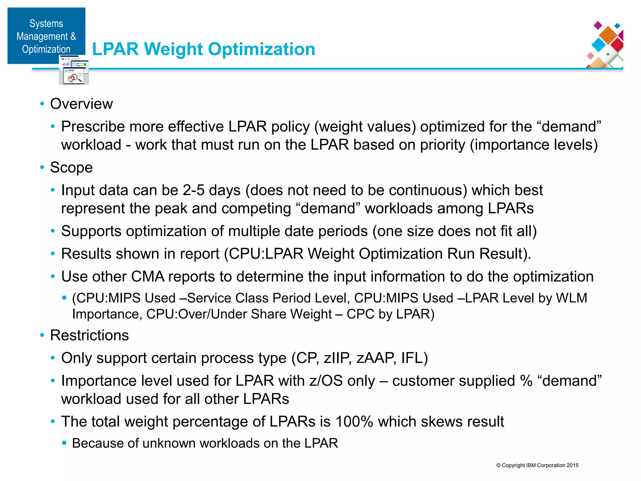 © Copyright IBM Corporation 2015
LPAR Weight Optimization
• Overview
• Prescribe more effective LPAR policy (weight values) optimized for the “demand”
workload - work that must run on the LPAR based on priority (importance levels)
• Scope
• Input data can be 2-5 days (does not need to be continuous) which best
represent the peak and competing “demand” workloads among LPARs
• Supports optimization of multiple date periods (one size does not fit all)
• Results shown in report (CPU:LPAR Weight Optimization Run Result).
• Use other CMA reports to determine the input information to do the optimization
 (CPU:MIPS Used –Service Class Period Level, CPU:MIPS Used –LPAR Level by WLM
Importance, CPU:Over/Under Share Weight – CPC by LPAR)
• Restrictions
• Only support certain process type (CP, zIIP, zAAP, IFL)
• Importance level used for LPAR with z/OS only – customer supplied % “demand”
workload used for all other LPARs
• The total weight percentage of LPARs is 100% which skews result
 Because of unknown workloads on the LPAR
Systems
Management &amp;
Optimization
 