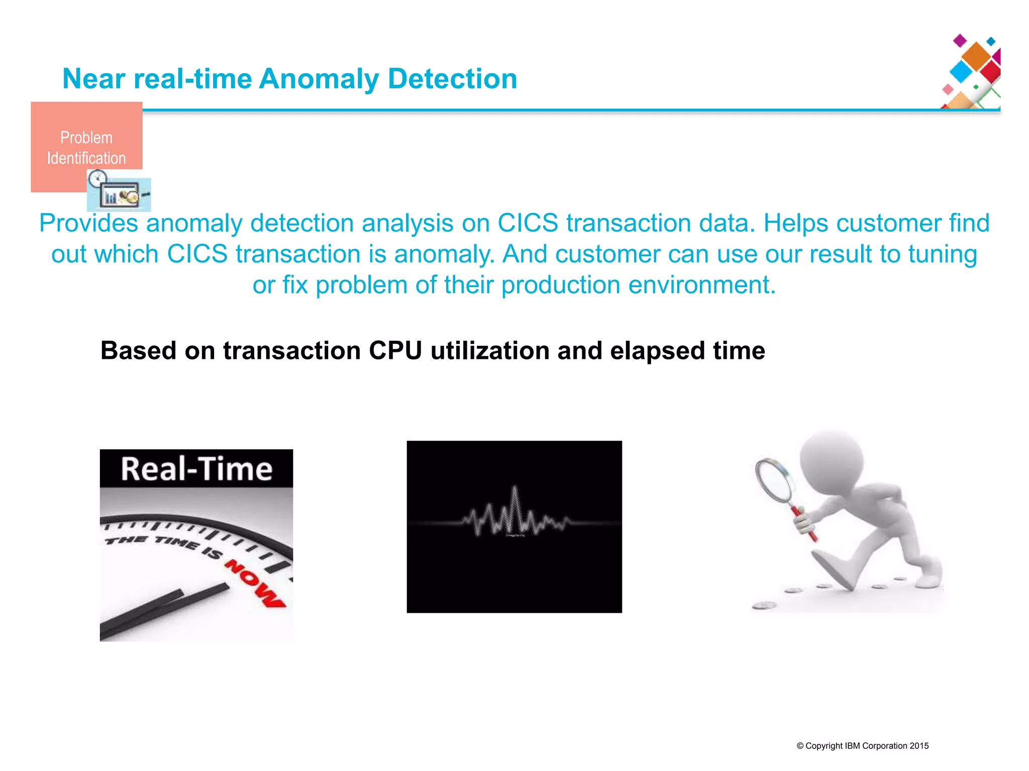 © Copyright IBM Corporation 2015
Near real-time Anomaly Detection
Provides anomaly detection analysis on CICS transaction data. Helps customer find
out which CICS transaction is anomaly. And customer can use our result to tuning
or fix problem of their production environment.
17
Based on transaction CPU utilization and elapsed time
Problem
Identification
 
