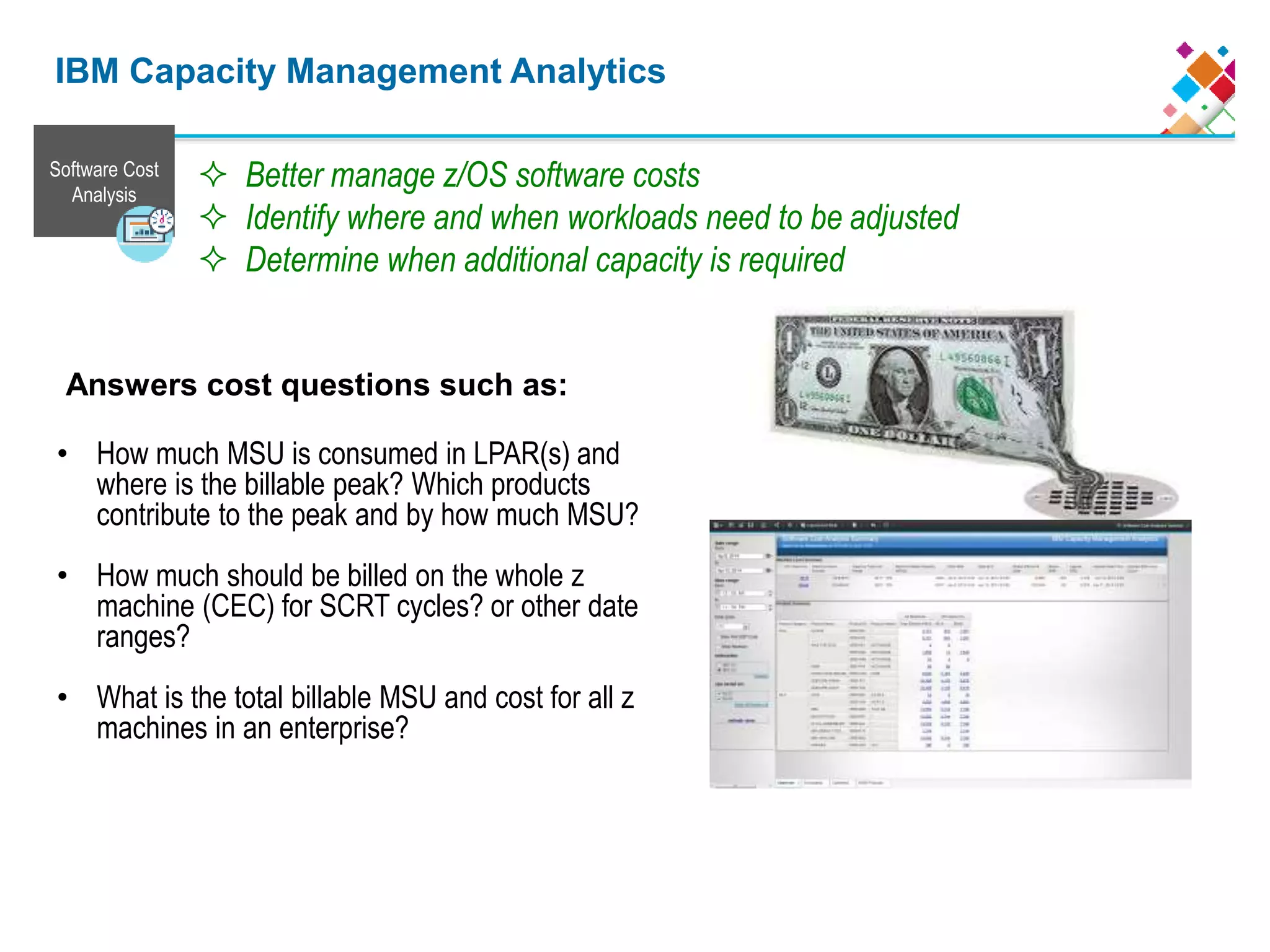 Answers cost questions such as:
• How much MSU is consumed in LPAR(s) and
where is the billable peak? Which products
contribute to the peak and by how much MSU?
• How much should be billed on the whole z
machine (CEC) for SCRT cycles? or other date
ranges?
• What is the total billable MSU and cost for all z
machines in an enterprise?
 Better manage z/OS software costs
 Identify where and when workloads need to be adjusted
 Determine when additional capacity is required
Software Cost
Analysis
IBM Capacity Management Analytics
 