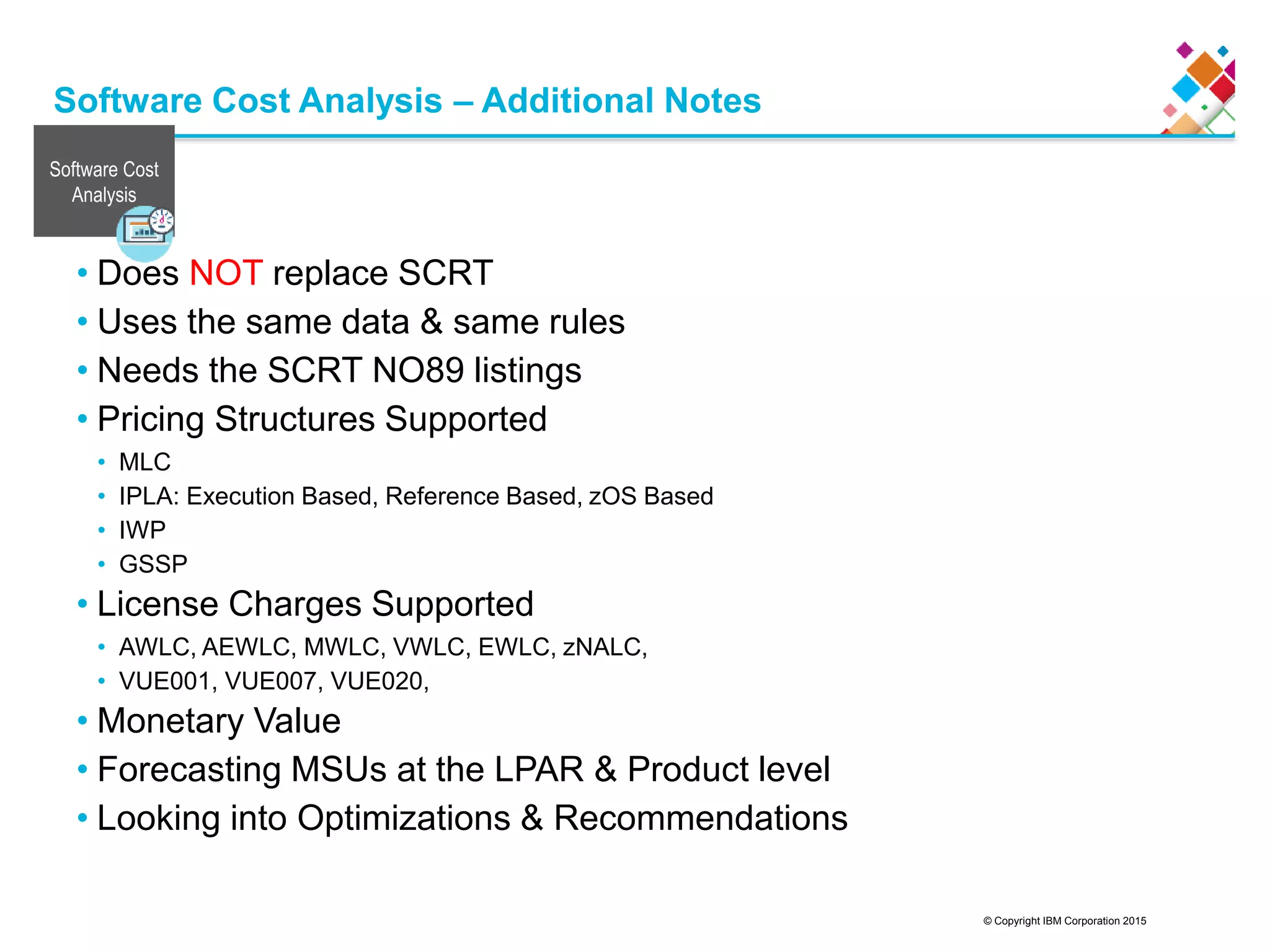 © Copyright IBM Corporation 2015
Software Cost Analysis – Additional Notes
• Does NOT replace SCRT
• Uses the same data &amp; same rules
• Needs the SCRT NO89 listings
• Pricing Structures Supported
• MLC
• IPLA: Execution Based, Reference Based, zOS Based
• IWP
• GSSP
• License Charges Supported
• AWLC, AEWLC, MWLC, VWLC, EWLC, zNALC,
• VUE001, VUE007, VUE020,
• Monetary Value
• Forecasting MSUs at the LPAR &amp; Product level
• Looking into Optimizations &amp; Recommendations
Software Cost
Analysis
 
