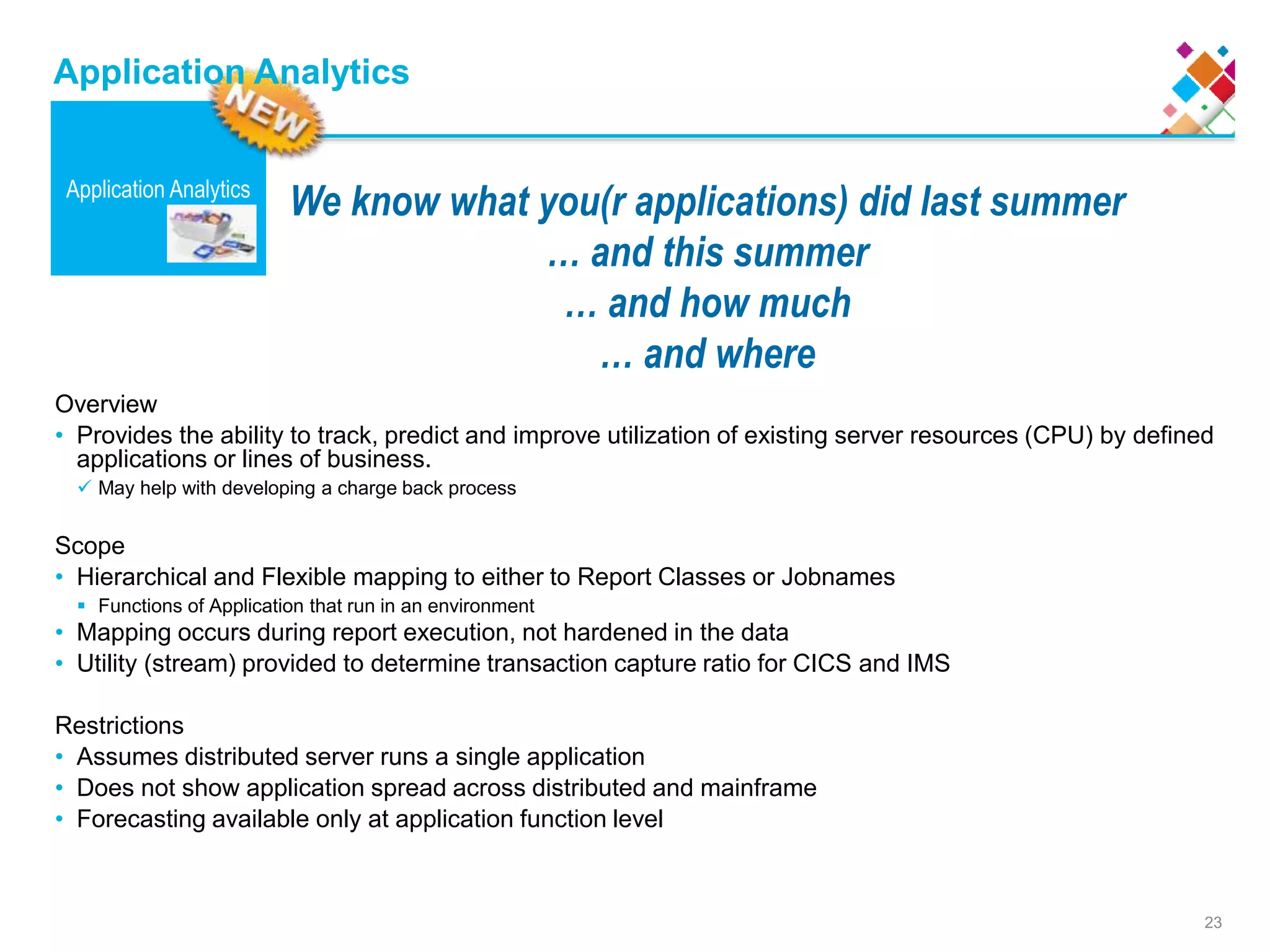 23
We know what you(r applications) did last summer
… and this summer
… and how much
… and where
Application Analytics
Application Analytics
Overview
• Provides the ability to track, predict and improve utilization of existing server resources (CPU) by defined
applications or lines of business.
 May help with developing a charge back process
Scope
• Hierarchical and Flexible mapping to either to Report Classes or Jobnames
 Functions of Application that run in an environment
• Mapping occurs during report execution, not hardened in the data
• Utility (stream) provided to determine transaction capture ratio for CICS and IMS
Restrictions
• Assumes distributed server runs a single application
• Does not show application spread across distributed and mainframe
• Forecasting available only at application function level
 