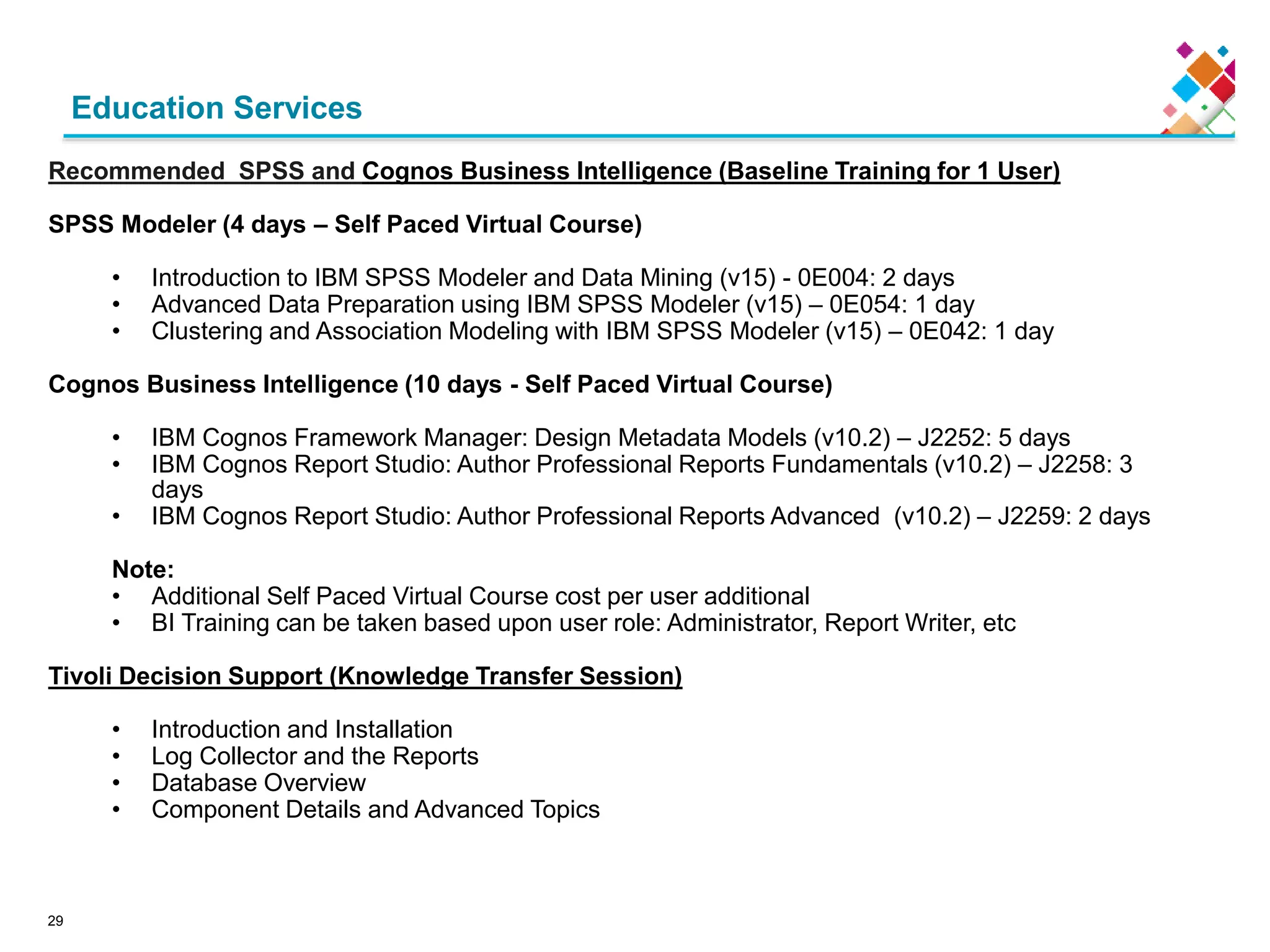 Education Services
Recommended SPSS and Cognos Business Intelligence (Baseline Training for 1 User)
SPSS Modeler (4 days – Self Paced Virtual Course)
• Introduction to IBM SPSS Modeler and Data Mining (v15) - 0E004: 2 days
• Advanced Data Preparation using IBM SPSS Modeler (v15) – 0E054: 1 day
• Clustering and Association Modeling with IBM SPSS Modeler (v15) – 0E042: 1 day
Cognos Business Intelligence (10 days - Self Paced Virtual Course)
• IBM Cognos Framework Manager: Design Metadata Models (v10.2) – J2252: 5 days
• IBM Cognos Report Studio: Author Professional Reports Fundamentals (v10.2) – J2258: 3
days
• IBM Cognos Report Studio: Author Professional Reports Advanced (v10.2) – J2259: 2 days
Note:
• Additional Self Paced Virtual Course cost per user additional
• BI Training can be taken based upon user role: Administrator, Report Writer, etc
Tivoli Decision Support (Knowledge Transfer Session)
• Introduction and Installation
• Log Collector and the Reports
• Database Overview
• Component Details and Advanced Topics
29
 