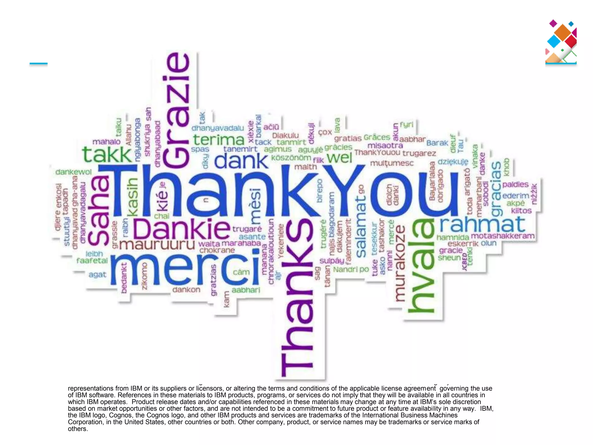 © Copyright IBM Corporation 2010 All rights reserved. The information contained in these materials is provided for informational purposes only,
and is provided AS IS without warranty of any kind, express or implied. IBM shall not be responsible for any damages arising out of the use of, or
otherwise related to, these materials. Nothing contained in these materials is intended to, nor shall have the effect of, creating any warranties or
representations from IBM or its suppliers or licensors, or altering the terms and conditions of the applicable license agreement governing the use
of IBM software. References in these materials to IBM products, programs, or services do not imply that they will be available in all countries in
which IBM operates. Product release dates and/or capabilities referenced in these materials may change at any time at IBM’s sole discretion
based on market opportunities or other factors, and are not intended to be a commitment to future product or feature availability in any way. IBM,
the IBM logo, Cognos, the Cognos logo, and other IBM products and services are trademarks of the International Business Machines
Corporation, in the United States, other countries or both. Other company, product, or service names may be trademarks or service marks of
others.
 