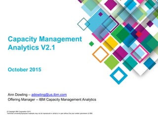 © Copyright IBM Corporation 2015
Technical University/Symposia materials may not be reproduced in whole or in part without the prior written permission of IBM.
Capacity Management
Analytics V2.1
October 2015
Ann Dowling – adowling@us.ibm.com
Offering Manager – IBM Capacity Management Analytics
 