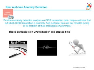 © Copyright IBM Corporation 2015
Near real-time Anomaly Detection
Provides anomaly detection analysis on CICS transaction data. Helps customer find
out which CICS transaction is anomaly. And customer can use our result to tuning
or fix problem of their production environment.
17
Based on transaction CPU utilization and elapsed time
Problem
Identification
 