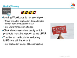 © Copyright IBM Corporation 2015
Health Warning
•Moving Workloads is not so simple…
• There are often application dependencies
hidden from products like CMA
• e.g. CICS transaction affinities
•CMA allows users to specify which
products must be kept on same LPAR
•Traditional methods for reducing
MIPS are still important
• e.g. application tuning, SQL optimization
Software Cost
Analysis
 