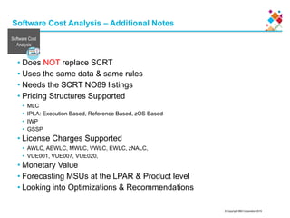 © Copyright IBM Corporation 2015
Software Cost Analysis – Additional Notes
• Does NOT replace SCRT
• Uses the same data & same rules
• Needs the SCRT NO89 listings
• Pricing Structures Supported
• MLC
• IPLA: Execution Based, Reference Based, zOS Based
• IWP
• GSSP
• License Charges Supported
• AWLC, AEWLC, MWLC, VWLC, EWLC, zNALC,
• VUE001, VUE007, VUE020,
• Monetary Value
• Forecasting MSUs at the LPAR & Product level
• Looking into Optimizations & Recommendations
Software Cost
Analysis
 