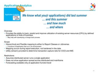 23
We know what you(r applications) did last summer
… and this summer
… and how much
… and where
Application Analytics
Application Analytics
Overview
• Provides the ability to track, predict and improve utilization of existing server resources (CPU) by defined
applications or lines of business.
 May help with developing a charge back process
Scope
• Hierarchical and Flexible mapping to either to Report Classes or Jobnames
 Functions of Application that run in an environment
• Mapping occurs during report execution, not hardened in the data
• Utility (stream) provided to determine transaction capture ratio for CICS and IMS
Restrictions
• Assumes distributed server runs a single application
• Does not show application spread across distributed and mainframe
• Forecasting available only at application function level
 