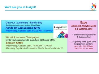 Get your (customers’) hands dirty
Invite your customers to test drive CMA
Hands-On-Lab Session #2113
Wednesday, October 28th at 2:00 PM - 5:00 PM
2
We drink our own Champagne
Invite your customers to learn how IBM uses CMA:
Session #2486
Wednesday, October 28th, 10:30 AM-11:30 AM
Mandalay Bay North Convention Center Level - Islander H
We’ll see you at Insight!
Expo
Advanced Analytics Zone
& z Systems Zone
1. Enterprise Analytics for IT
& Business Ped
2. Lightning Talks @AA Zone
Engagement Centers:
Mon, Oct. 26, 3:30pm
Tue, Oct. 27, 11:30am
 