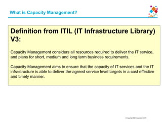 © Copyright IBM Corporation 2015
What is Capacity Management?
Definition from ITIL (IT Infrastructure Library)
V3:
Capacity Management considers all resources required to deliver the IT service,
and plans for short, medium and long term business requirements.
Capacity Management aims to ensure that the capacity of IT services and the IT
infrastructure is able to deliver the agreed service level targets in a cost effective
and timely manner.
 