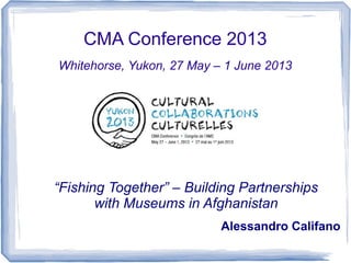 CMA Conference 2013
Whitehorse, Yukon, 27 May – 1 June 2013
“Fishing Together” – Building Partnerships
with Museums in Afghanistan
Alessandro Califano
 