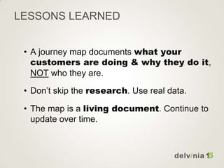 LESSONS LEARNED
• A journey map documents what your
customers are doing & why they do it,
NOT who they are.
• Don’t skip the research. Use real data.
• The map is a living document. Continue to
update over time.
 