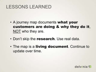 LESSONS LEARNED
• A journey map documents what your
customers are doing & why they do it,
NOT who they are.
• Don’t skip t...