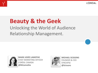 Beauty & the Geek
Unlocking the World of Audience
Relationship Management.
MARIE JOSÉE LAMOTHE
CHIEF MARKETING OFFICER
L’ORÉAL CANADA
@MJLamothe
MICHAEL SCISSONS
FOUNDER & CEO
SYNCAPSE
@Scissons
 