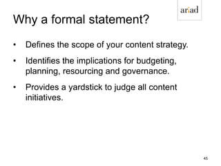 Why a formal statement?
• Defines the scope of your content strategy.
• Identifies the implications for budgeting,
planning, resourcing and governance.
• Provides a yardstick to judge all content
initiatives.
45
 