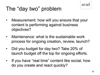 The “day two” problem
• Measurement: how will you ensure that your
content is performing against business
objectives?
• Maintenance: what is the sustainable work
process for ongoing creation, review, launch?
• Did you budget for day two? Take 20% of
launch budget off the top for ongoing efforts.
• If you have “real time” content like social, how
do you create and react quickly?
69
 