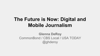 The Future is Now: Digital and
Mobile Journalism
Glenna DeRoy
CommonBond / CBS Local / USA TODAY
@ghderoy
 