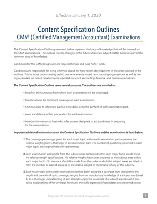 © Copyright 2019 Institute of Certified Management Accountants 1
Effective January 1, 2020
Content Specification Outlines
CMA® (Certified Management Accountant) Examinations
The Content Specification Outlines presented below represent the body of knowledge that will be covered on
the CMA examinations. The outlines may be changed in the future when new subject matter becomes part of the
common body of knowledge.
Candidates for the CMA designation are required to take and pass Parts 1 and 2.
Candidates are responsible for being informed about the most recent developments in the areas covered in the
outlines. This includes understanding public pronouncements issued by accounting organizations as well as be-
ing up-to-date on recent developments reported in current accounting, financial, and business periodicals.
The Content Specification Outlines serve several purposes. The outlines are intended to:
• Establish the foundation from which each examination will be developed.
• Provide a basis for consistent coverage on each examination.
• Communicate to interested parties more detail as to the content of each examination part.
• Assist candidates in their preparation for each examination.
• Provide information to those who offer courses designed to aid candidates in preparing
for the examinations.
Important additional information about the Content Specification Outlines and the examinations is listed below.
1. The coverage percentage given for each major topic within each examination part represents the
relative weight given to that topic in an examination part. The number of questions presented in each
major topic area approximates this percentage.
2. Each examination will sample from the subject areas contained within each major topic area to meet
the relative weight specifications. No relative weights have been assigned to the subject areas within
each major topic. No inference should be made from the order in which the subject areas are listed or
from the number of subject areas as to the relative weight or importance of any of the subjects.
3. Each major topic within each examination part has been assigned a coverage level designating the
depth and breadth of topic coverage, ranging from an introductory knowledge of a subject area (Level
A) to a thorough understanding of and ability to apply the essentials of a subject area (Level C). De-
tailed explanations of the coverage levels and the skills expected of candidates are presented below.
 