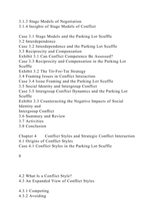 3.1.3 Stage Models of Negotiation
3.1.4 Insights of Stage Models of Conflict
Case 3.1 Stage Models and the Parking Lot Scuffle
3.2 Interdependence
Case 3.2 Interdependence and the Parking Lot Scuffle
3.3 Reciprocity and Compensation
Exhibit 3.1 Can Conflict Competence Be Assessed?
Case 3.3 Reciprocity and Compensation in the Parking Lot
Scuffle
Exhibit 3.2 The Tit-For-Tat Strategy
3.4 Framing Issues in Conflict Interaction
Case 3.4 Issue Framing and the Parking Lot Scuffle
3.5 Social Identity and Intergroup Conflict
Case 3.5 Intergroup Conflict Dynamics and the Parking Lot
Scuffle
Exhibit 3.3 Counteracting the Negative Impacts of Social
Identity and
Intergroup Conflict
3.6 Summary and Review
3.7 Activities
3.8 Conclusion
Chapter 4 Conflict Styles and Strategic Conflict Interaction
4.1 Origins of Conflict Styles
Case 4.1 Conflict Styles in the Parking Lot Scuffle
8
4.2 What Is a Conflict Style?
4.3 An Expanded View of Conflict Styles
4.3.1 Competing
4.3.2 Avoiding
 
