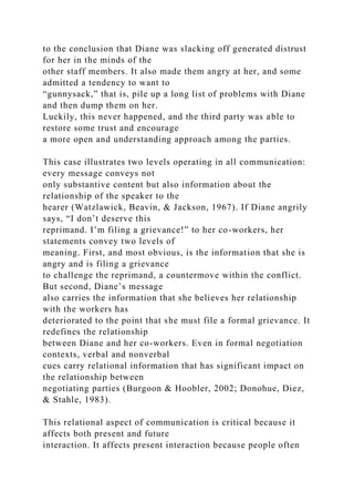 to the conclusion that Diane was slacking off generated distrust
for her in the minds of the
other staff members. It also made them angry at her, and some
admitted a tendency to want to
“gunnysack,” that is, pile up a long list of problems with Diane
and then dump them on her.
Luckily, this never happened, and the third party was able to
restore some trust and encourage
a more open and understanding approach among the parties.
This case illustrates two levels operating in all communication:
every message conveys not
only substantive content but also information about the
relationship of the speaker to the
hearer (Watzlawick, Beavin, & Jackson, 1967). If Diane angrily
says, “I don’t deserve this
reprimand. I’m filing a grievance!” to her co-workers, her
statements convey two levels of
meaning. First, and most obvious, is the information that she is
angry and is filing a grievance
to challenge the reprimand, a countermove within the conflict.
But second, Diane’s message
also carries the information that she believes her relationship
with the workers has
deteriorated to the point that she must file a formal grievance. It
redefines the relationship
between Diane and her co-workers. Even in formal negotiation
contexts, verbal and nonverbal
cues carry relational information that has significant impact on
the relationship between
negotiating parties (Burgoon & Hoobler, 2002; Donohue, Diez,
& Stahle, 1983).
This relational aspect of communication is critical because it
affects both present and future
interaction. It affects present interaction because people often
 