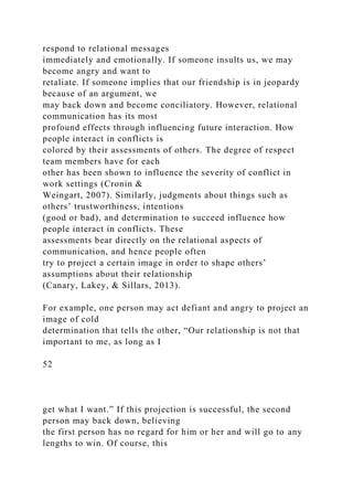 respond to relational messages
immediately and emotionally. If someone insults us, we may
become angry and want to
retaliate. If someone implies that our friendship is in jeopardy
because of an argument, we
may back down and become conciliatory. However, relational
communication has its most
profound effects through influencing future interaction. How
people interact in conflicts is
colored by their assessments of others. The degree of respect
team members have for each
other has been shown to influence the severity of conflict in
work settings (Cronin &
Weingart, 2007). Similarly, judgments about things such as
others’ trustworthiness, intentions
(good or bad), and determination to succeed influence how
people interact in conflicts. These
assessments bear directly on the relational aspects of
communication, and hence people often
try to project a certain image in order to shape others’
assumptions about their relationship
(Canary, Lakey, & Sillars, 2013).
For example, one person may act defiant and angry to project an
image of cold
determination that tells the other, “Our relationship is not that
important to me, as long as I
52
get what I want.” If this projection is successful, the second
person may back down, believing
the first person has no regard for him or her and will go to any
lengths to win. Of course, this
 