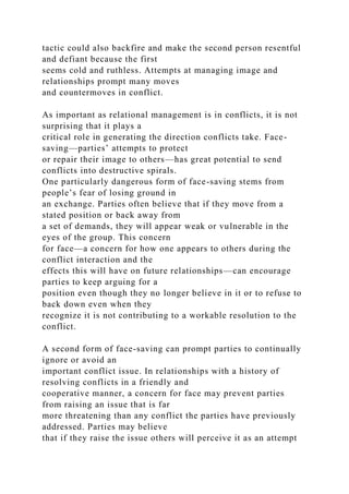 tactic could also backfire and make the second person resentful
and defiant because the first
seems cold and ruthless. Attempts at managing image and
relationships prompt many moves
and countermoves in conflict.
As important as relational management is in conflicts, it is not
surprising that it plays a
critical role in generating the direction conflicts take. Face-
saving—parties’ attempts to protect
or repair their image to others—has great potential to send
conflicts into destructive spirals.
One particularly dangerous form of face-saving stems from
people’s fear of losing ground in
an exchange. Parties often believe that if they move from a
stated position or back away from
a set of demands, they will appear weak or vulnerable in the
eyes of the group. This concern
for face—a concern for how one appears to others during the
conflict interaction and the
effects this will have on future relationships—can encourage
parties to keep arguing for a
position even though they no longer believe in it or to refuse to
back down even when they
recognize it is not contributing to a workable resolution to the
conflict.
A second form of face-saving can prompt parties to continually
ignore or avoid an
important conflict issue. In relationships with a history of
resolving conflicts in a friendly and
cooperative manner, a concern for face may prevent parties
from raising an issue that is far
more threatening than any conflict the parties have previously
addressed. Parties may believe
that if they raise the issue others will perceive it as an attempt
 