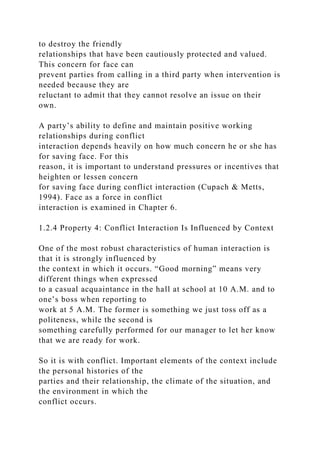 to destroy the friendly
relationships that have been cautiously protected and valued.
This concern for face can
prevent parties from calling in a third party when intervention is
needed because they are
reluctant to admit that they cannot resolve an issue on their
own.
A party’s ability to define and maintain positive working
relationships during conflict
interaction depends heavily on how much concern he or she has
for saving face. For this
reason, it is important to understand pressures or incentives that
heighten or lessen concern
for saving face during conflict interaction (Cupach & Metts,
1994). Face as a force in conflict
interaction is examined in Chapter 6.
1.2.4 Property 4: Conflict Interaction Is Influenced by Context
One of the most robust characteristics of human interaction is
that it is strongly influenced by
the context in which it occurs. “Good morning” means very
different things when expressed
to a casual acquaintance in the hall at school at 10 A.M. and to
one’s boss when reporting to
work at 5 A.M. The former is something we just toss off as a
politeness, while the second is
something carefully performed for our manager to let her know
that we are ready for work.
So it is with conflict. Important elements of the context include
the personal histories of the
parties and their relationship, the climate of the situation, and
the environment in which the
conflict occurs.
 