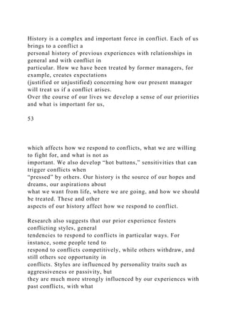 History is a complex and important force in conflict. Each of us
brings to a conflict a
personal history of previous experiences with relationships in
general and with conflict in
particular. How we have been treated by former managers, for
example, creates expectations
(justified or unjustified) concerning how our present manager
will treat us if a conflict arises.
Over the course of our lives we develop a sense of our priorities
and what is important for us,
53
which affects how we respond to conflicts, what we are willing
to fight for, and what is not as
important. We also develop “hot buttons,” sensitivities that can
trigger conflicts when
“pressed” by others. Our history is the source of our hopes and
dreams, our aspirations about
what we want from life, where we are going, and how we should
be treated. These and other
aspects of our history affect how we respond to conflict.
Research also suggests that our prior experience fosters
conflicting styles, general
tendencies to respond to conflicts in particular ways. For
instance, some people tend to
respond to conflicts competitively, while others withdraw, and
still others see opportunity in
conflicts. Styles are influenced by personality traits such as
aggressiveness or passivity, but
they are much more strongly influenced by our experiences with
past conflicts, with what
 